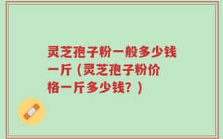 灵芝孢子粉一般多少钱一斤 (灵芝孢子粉价格一斤多少钱？)