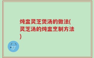 炖盅灵芝煲汤的做法(灵芝汤的炖盅烹制方法)