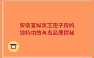 安徽宣城灵芝孢子粉的独特功效与高品质探秘