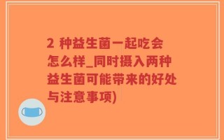 2 种益生菌一起吃会怎么样_同时摄入两种益生菌可能带来的好处与注意事项)