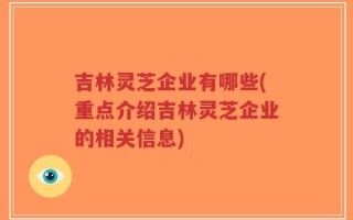 吉林灵芝企业有哪些(重点介绍吉林灵芝企业的相关信息)