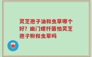 灵芝孢子油和虫草哪个好？幽门螺杆菌怕灵芝孢子粉和虫草吗