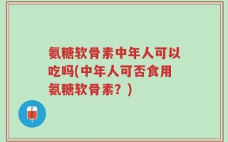 氨糖软骨素中年人可以吃吗(中年人可否食用氨糖软骨素？)