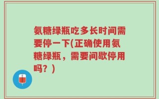 氨糖绿瓶吃多长时间需要停一下(正确使用氨糖绿瓶，需要间歇停用吗？)