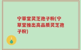 宁草堂灵芝孢子粉(宁草堂推出高品质灵芝孢子粉)