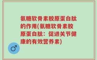 氨糖软骨素胶原蛋白肽的作用(氨糖软骨素胶原蛋白肽：促进关节健康的有效营养素)