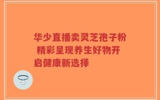 华少直播卖灵芝孢子粉 精彩呈现养生好物开启健康新选择