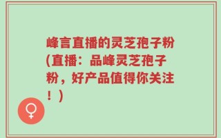 峰言直播的灵芝孢子粉(直播：品峰灵芝孢子粉，好产品值得你关注！)