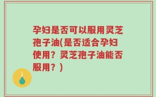 孕妇是否可以服用灵芝孢子油(是否适合孕妇使用？灵芝孢子油能否服用？)