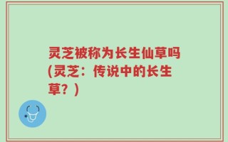 灵芝被称为长生仙草吗(灵芝：传说中的长生草？)