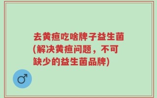 去黄疸吃啥牌子益生菌(解决黄疸问题，不可缺少的益生菌品牌)