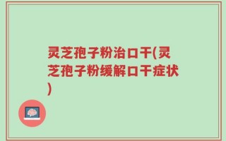 灵芝孢子粉治口干(灵芝孢子粉缓解口干症状)