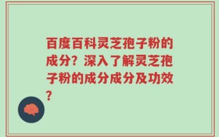 百度百科灵芝孢子粉的成分？深入了解灵芝孢子粉的成分成分及功效？