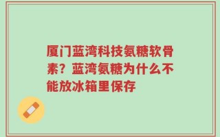 厦门蓝湾科技氨糖软骨素？蓝湾氨糖为什么不能放冰箱里保存