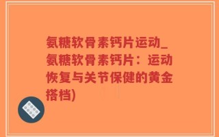 氨糖软骨素钙片运动_氨糖软骨素钙片：运动恢复与关节保健的黄金搭档)