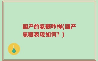 国产的氨糖咋样(国产氨糖表现如何？)