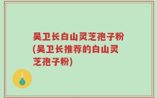 吴卫长白山灵芝孢子粉(吴卫长推荐的白山灵芝孢子粉)