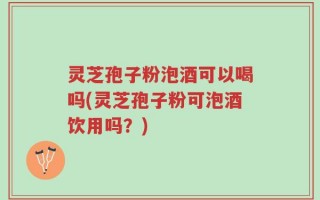 灵芝孢子粉泡酒可以喝吗(灵芝孢子粉可泡酒饮用吗？)