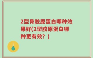 2型骨胶原蛋白哪种效果好(2型胶原蛋白哪种更有效？)