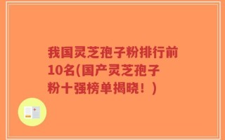 我国灵芝孢子粉排行前10名(国产灵芝孢子粉十强榜单揭晓！)