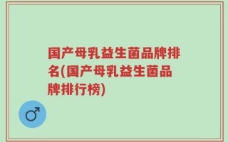 国产母乳益生菌品牌排名(国产母乳益生菌品牌排行榜)