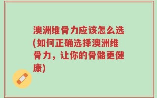 澳洲维骨力应该怎么选(如何正确选择澳洲维骨力，让你的骨骼更健康)