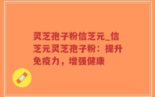 灵芝孢子粉信芝元_信芝元灵芝孢子粉：提升免疫力，增强健康