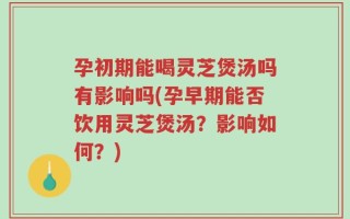 孕初期能喝灵芝煲汤吗有影响吗(孕早期能否饮用灵芝煲汤？影响如何？)