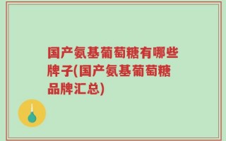 国产氨基葡萄糖有哪些牌子(国产氨基葡萄糖品牌汇总)