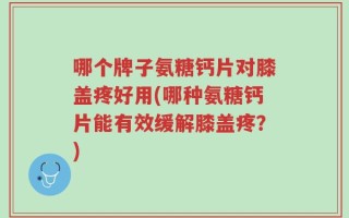 哪个牌子氨糖钙片对膝盖疼好用(哪种氨糖钙片能有效缓解膝盖疼？)