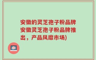 安徽的灵芝孢子粉品牌安徽灵芝孢子粉品牌推出，产品风靡市场)