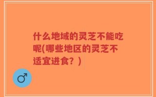 什么地域的灵芝不能吃呢(哪些地区的灵芝不适宜进食？)