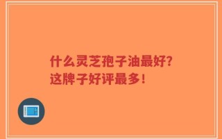 什么灵芝孢子油最好？这牌子好评最多！