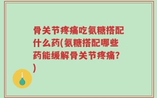 骨关节疼痛吃氨糖搭配什么药(氨糖搭配哪些药能缓解骨关节疼痛？)