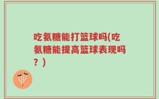吃氨糖能打篮球吗(吃氨糖能提高篮球表现吗？)