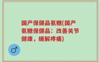 国产保健品氨糖(国产氨糖保健品：改善关节健康，缓解疼痛)