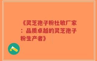《灵芝孢子粉杜敏厂家：品质卓越的灵芝孢子粉生产者》