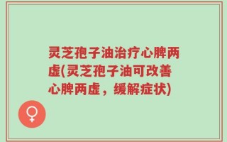 灵芝孢子油治疗心脾两虚(灵芝孢子油可改善心脾两虚，缓解症状)