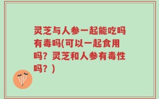 灵芝与人参一起能吃吗有毒吗(可以一起食用吗？灵芝和人参有毒性吗？)
