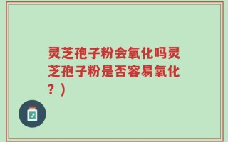 灵芝孢子粉会氧化吗灵芝孢子粉是否容易氧化？)