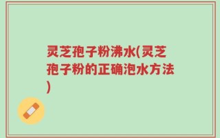 灵芝孢子粉沸水(灵芝孢子粉的正确泡水方法)