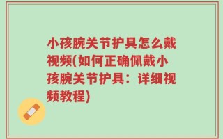 小孩腕关节护具怎么戴视频(如何正确佩戴小孩腕关节护具：详细视频教程)
