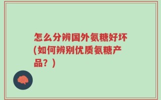 怎么分辨国外氨糖好坏(如何辨别优质氨糖产品？)