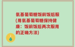 氨基葡萄糖饭前饭后服(用氨基葡萄糖保持健康：饭前饭后两次服用的正确方法)