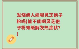 发烧病人能喝灵芝孢子粉吗(能不能喝灵芝孢子粉来缓解发热症状？)