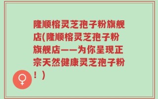 隆顺榕灵芝孢子粉旗舰店(隆顺榕灵芝孢子粉旗舰店——为你呈现正宗天然健康灵芝孢子粉！)