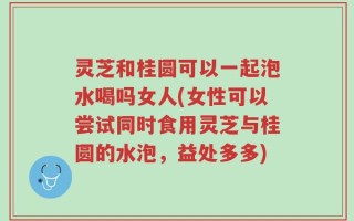 灵芝和桂圆可以一起泡水喝吗女人(女性可以尝试同时食用灵芝与桂圆的水泡，益处多多)