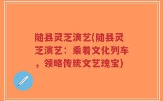 随县灵芝演艺(随县灵芝演艺：乘着文化列车，领略传统文艺瑰宝)