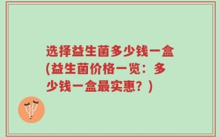 选择益生菌多少钱一盒(益生菌价格一览：多少钱一盒最实惠？)