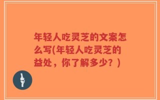 年轻人吃灵芝的文案怎么写(年轻人吃灵芝的益处，你了解多少？)